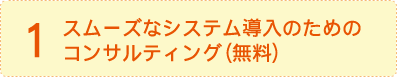 1.スムーズなシステム導入のためのコンサルティング（無料）